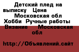 Детский плед на выписку › Цена ­ 2000-2300 - Московская обл. Хобби. Ручные работы » Вязание   . Московская обл.